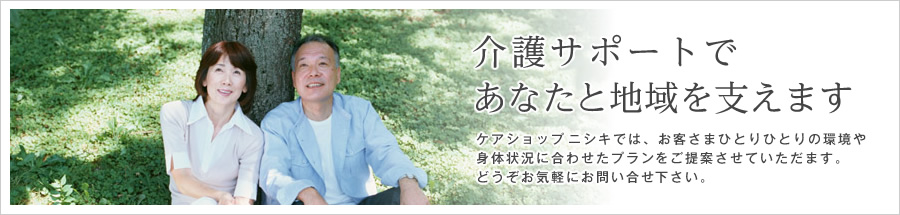 介護サポートであなたと地域を支えます。ケアショップニシキでは、お客さまひとりひとりの環境や身体状況に合わせたプランをご提案させていただます。どうぞお気軽にお問い合せ下さい。